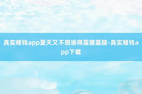 真实赌钱app夏天又不瑕瑜得露腰露腿-真实赌钱app下载