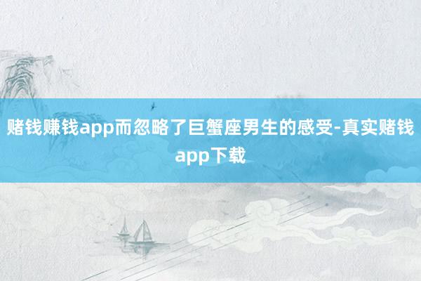 赌钱赚钱app而忽略了巨蟹座男生的感受-真实赌钱app下载