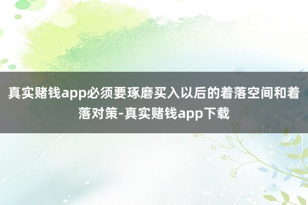 真实赌钱app必须要琢磨买入以后的着落空间和着落对策-真实赌钱app下载