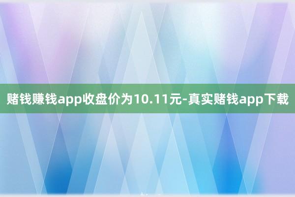 赌钱赚钱app收盘价为10.11元-真实赌钱app下载