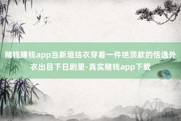 赌钱赚钱app当新垣结衣穿着一件绝顶款的恬逸外衣出目下日剧里-真实赌钱app下载