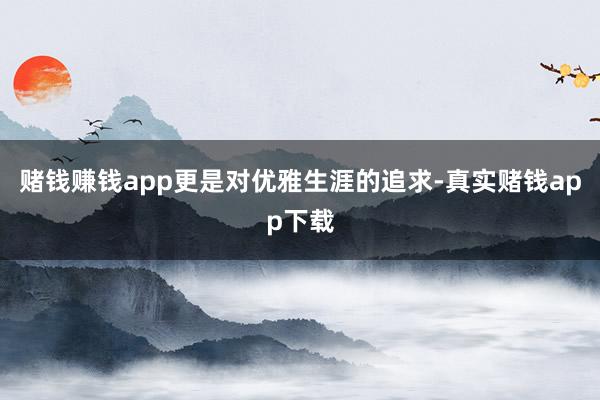 赌钱赚钱app更是对优雅生涯的追求-真实赌钱app下载