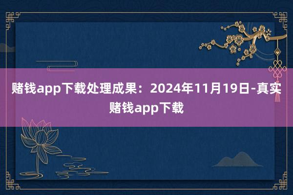 赌钱app下载处理成果：2024年11月19日-真实赌钱app下载