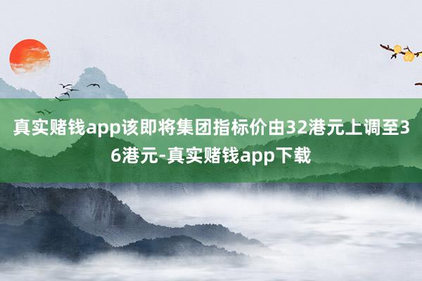 真实赌钱app该即将集团指标价由32港元上调至36港元-真实赌钱app下载