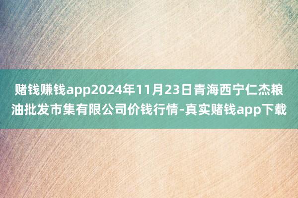 赌钱赚钱app2024年11月23日青海西宁仁杰粮油批发市集有限公司价钱行情-真实赌钱app下载