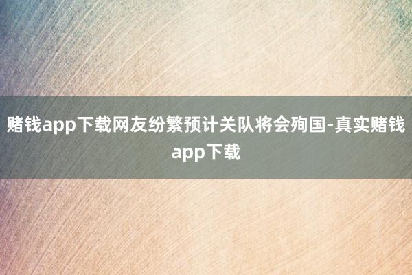 赌钱app下载网友纷繁预计关队将会殉国-真实赌钱app下载