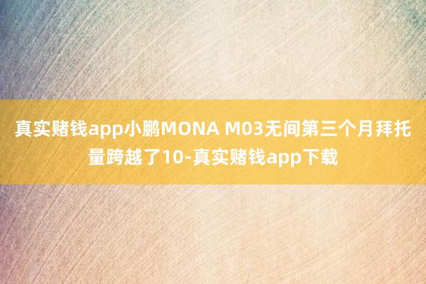 真实赌钱app小鹏MONA M03无间第三个月拜托量跨越了10-真实赌钱app下载