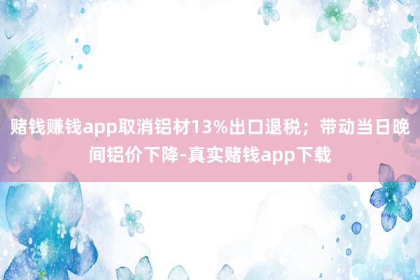 赌钱赚钱app取消铝材13%出口退税；带动当日晚间铝价下降-真实赌钱app下载