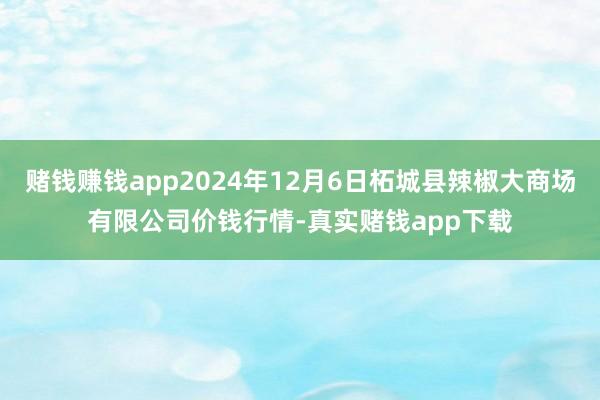 赌钱赚钱app2024年12月6日柘城县辣椒大商场有限公司价钱行情-真实赌钱app下载