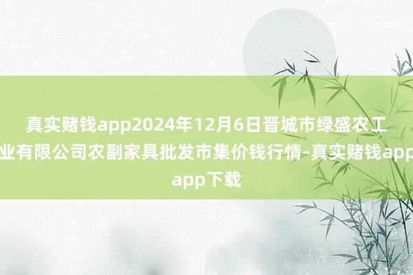 真实赌钱app2024年12月6日晋城市绿盛农工商实业有限公司农副家具批发市集价钱行情-真实赌钱app下载