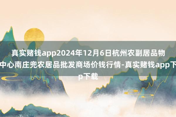 真实赌钱app2024年12月6日杭州农副居品物流中心南庄兜农居品批发商场价钱行情-真实赌钱app下载