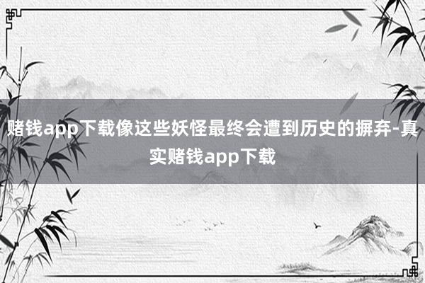 赌钱app下载像这些妖怪最终会遭到历史的摒弃-真实赌钱app下载