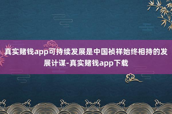 真实赌钱app可持续发展是中国祯祥始终相持的发展计谋-真实赌钱app下载