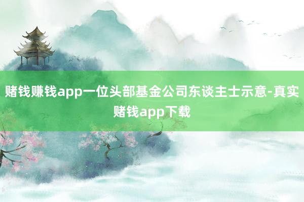 赌钱赚钱app一位头部基金公司东谈主士示意-真实赌钱app下载