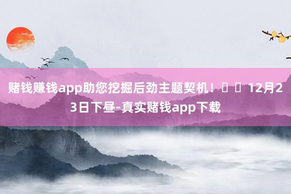 赌钱赚钱app助您挖掘后劲主题契机！		12月23日下昼-真实赌钱app下载