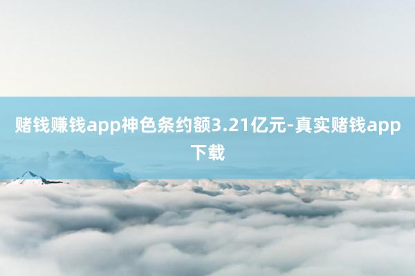 赌钱赚钱app神色条约额3.21亿元-真实赌钱app下载