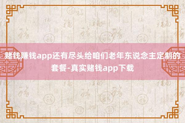 赌钱赚钱app还有尽头给咱们老年东说念主定制的套餐-真实赌钱app下载