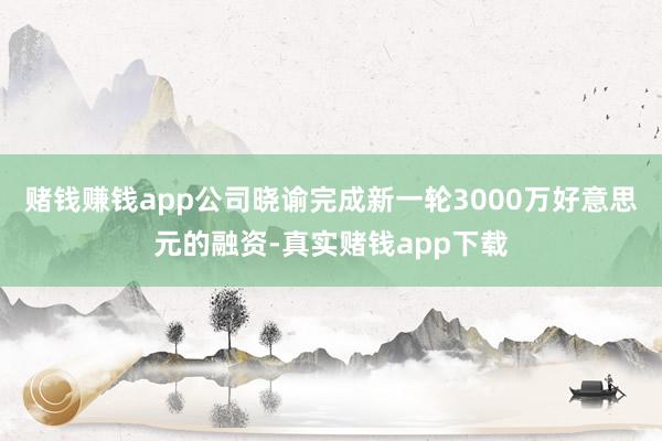 赌钱赚钱app公司晓谕完成新一轮3000万好意思元的融资-真实赌钱app下载