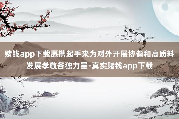 赌钱app下载愿携起手来为对外开展协谐和高质料发展孝敬各独力量-真实赌钱app下载