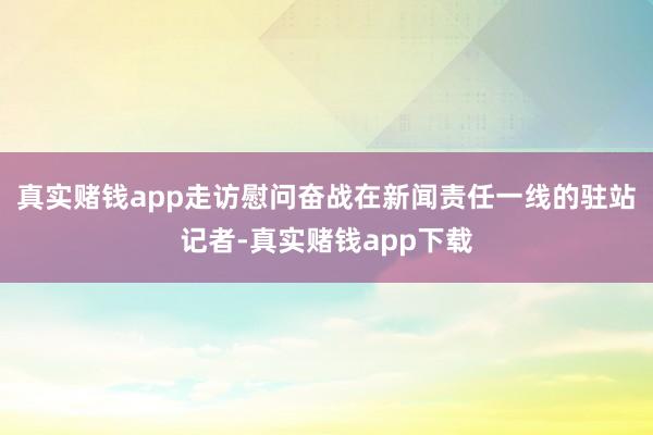 真实赌钱app走访慰问奋战在新闻责任一线的驻站记者-真实赌钱app下载