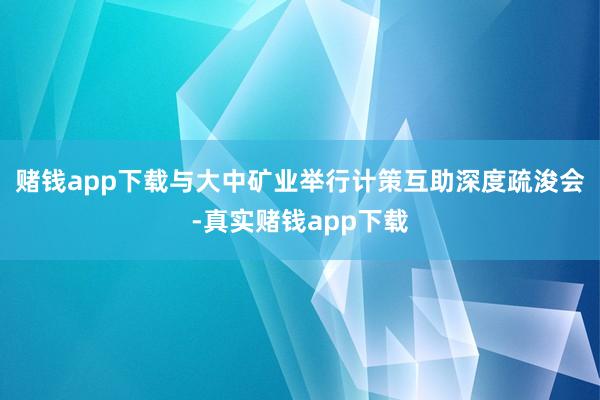 赌钱app下载与大中矿业举行计策互助深度疏浚会-真实赌钱app下载