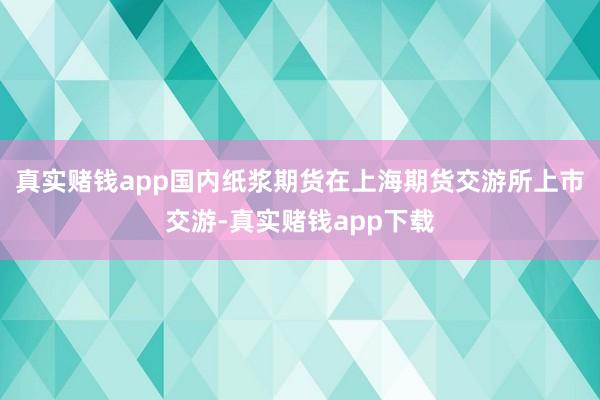 真实赌钱app国内纸浆期货在上海期货交游所上市交游-真实赌钱app下载