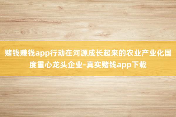 赌钱赚钱app行动在河源成长起来的农业产业化国度重心龙头企业-真实赌钱app下载