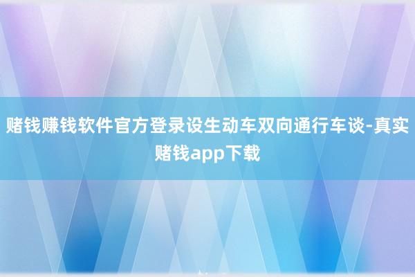 赌钱赚钱软件官方登录设生动车双向通行车谈-真实赌钱app下载