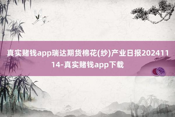 真实赌钱app瑞达期货棉花(纱)产业日报20241114-真实赌钱app下载