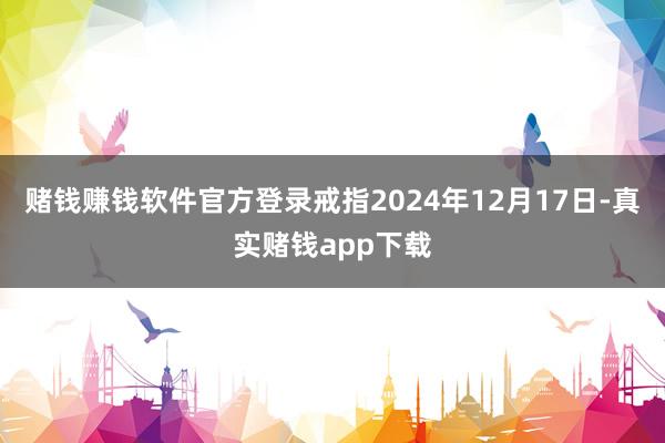 赌钱赚钱软件官方登录　　戒指2024年12月17日-真实赌钱app下载