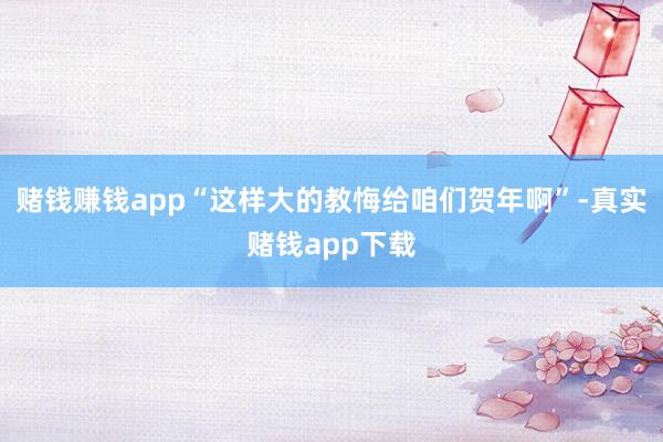赌钱赚钱app“这样大的教悔给咱们贺年啊”-真实赌钱app下载