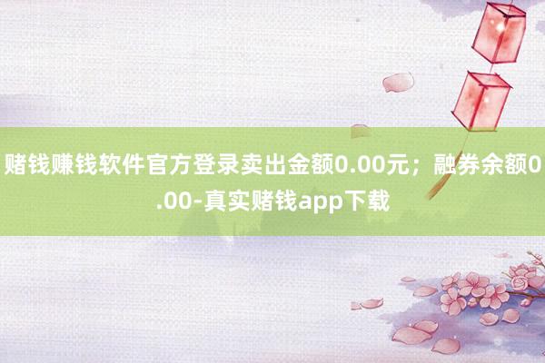 赌钱赚钱软件官方登录卖出金额0.00元;融券余额0.00-真实赌钱app下载