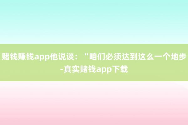 赌钱赚钱app他说谈：“咱们必须达到这么一个地步-真实赌钱app下载