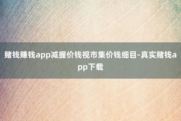 赌钱赚钱app 减握价钱视市集价钱细目-真实赌钱app下载