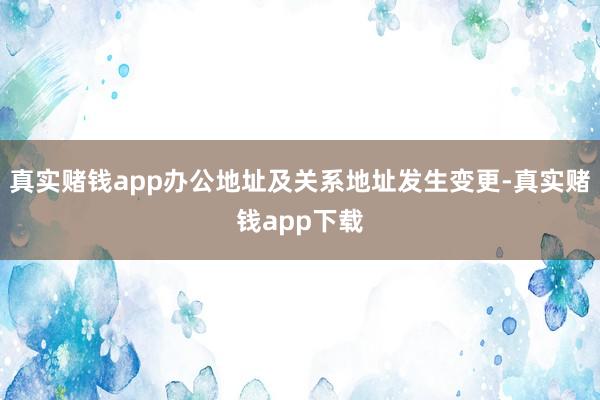 真实赌钱app办公地址及关系地址发生变更-真实赌钱app下载
