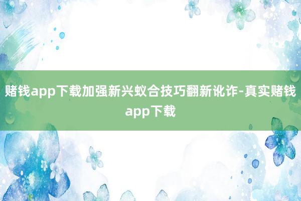 赌钱app下载加强新兴蚁合技巧翻新讹诈-真实赌钱app下载