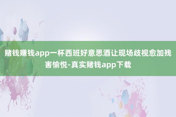 赌钱赚钱app一杯西班好意思酒让现场歧视愈加残害愉悦-真实赌钱app下载