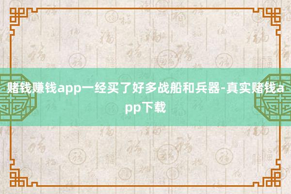 赌钱赚钱app一经买了好多战船和兵器-真实赌钱app下载